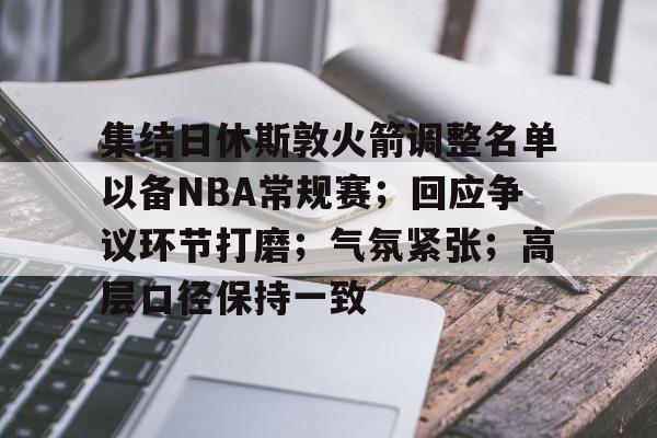 jiuyou-集结日休斯敦火箭调整名单以备NBA常规赛；回应争议环节打磨；气氛紧张；高层口径保持一致的简单介绍